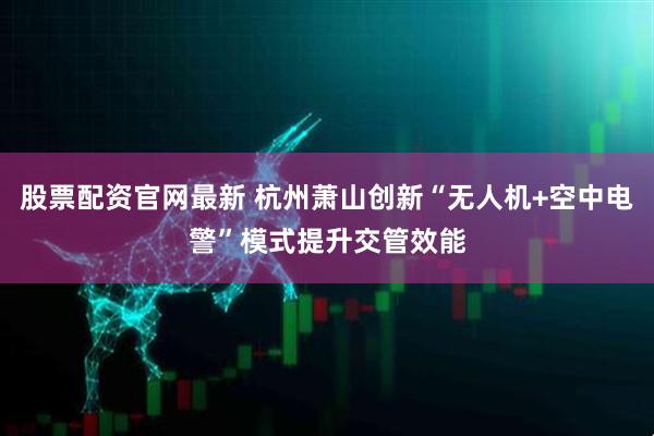 股票配资官网最新 杭州萧山创新“无人机+空中电警”模式提升交管效能