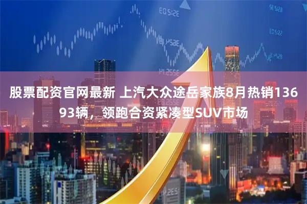 股票配资官网最新 上汽大众途岳家族8月热销13693辆，领跑合资紧凑型SUV市场