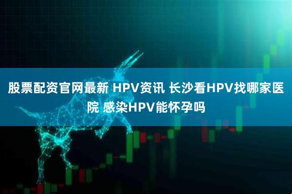 股票配资官网最新 HPV资讯 长沙看HPV找哪家医院 感染HPV能怀孕吗