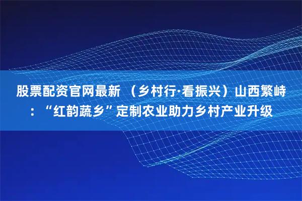 股票配资官网最新 （乡村行·看振兴）山西繁峙：“红韵蔬乡”定制农业助力乡村产业升级