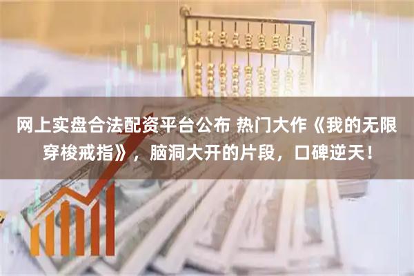 网上实盘合法配资平台公布 热门大作《我的无限穿梭戒指》，脑洞大开的片段，口碑逆天！