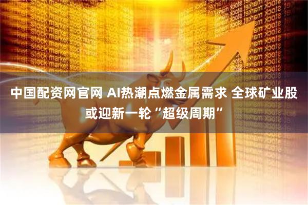 中国配资网官网 AI热潮点燃金属需求 全球矿业股或迎新一轮“超级周期”