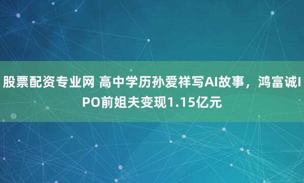 股票配资专业网 高中学历孙爱祥写AI故事，鸿富诚IPO前姐夫变现1.15亿元