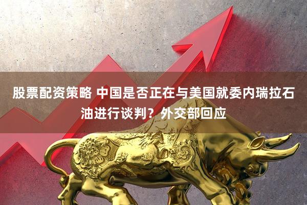 股票配资策略 中国是否正在与美国就委内瑞拉石油进行谈判？外交部回应