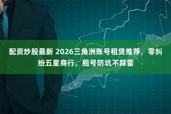 配资炒股最新 2026三角洲账号租赁推荐，零纠纷五星商行，租号防坑不踩雷