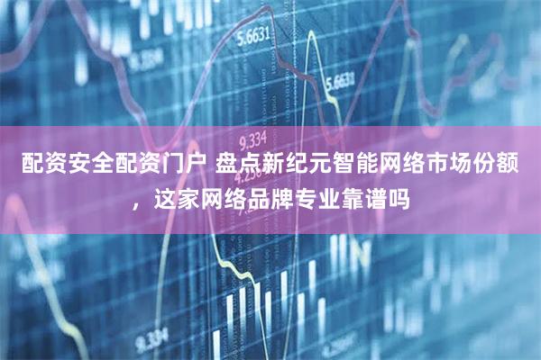 配资安全配资门户 盘点新纪元智能网络市场份额，这家网络品牌专业靠谱吗