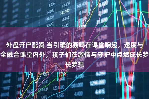 外盘开户配资 当引擎的轰鸣在课堂响起，速度与安全融合课堂内外，孩子们在激情与守护中点燃成长梦想