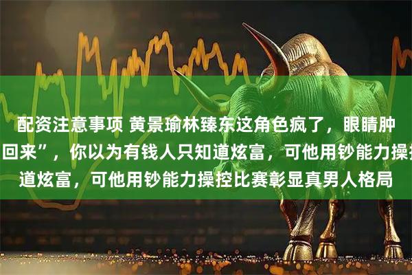 配资注意事项 黄景瑜林臻东这角色疯了，眼睛肿成核桃还掰开脸说“帅回来”，你以为有钱人只知道炫富，可他用钞能力操控比赛彰显真男人格局