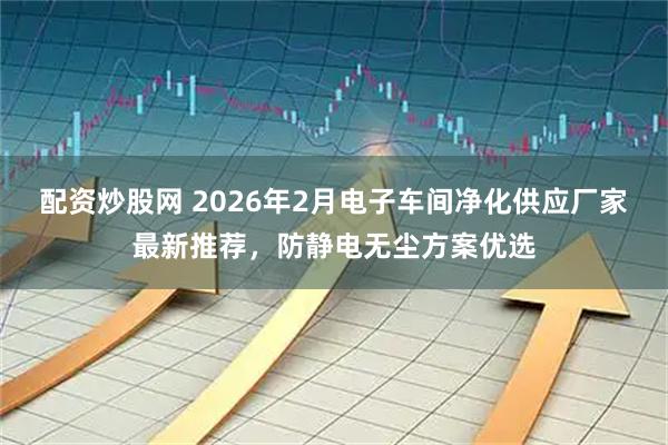 配资炒股网 2026年2月电子车间净化供应厂家最新推荐，防静电无尘方案优选