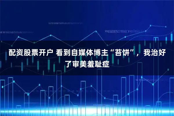 配资股票开户 看到自媒体博主“苔饼”，我治好了审美羞耻症