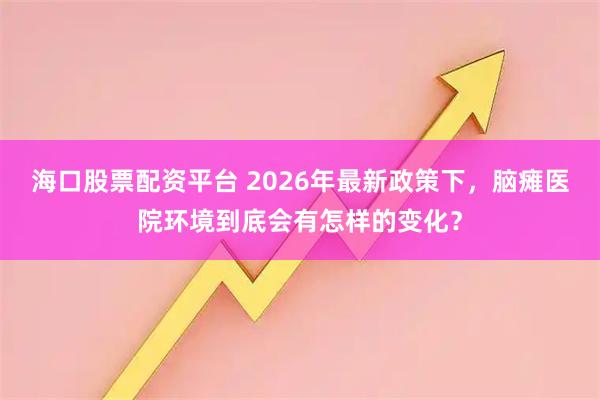 海口股票配资平台 2026年最新政策下，脑瘫医院环境到底会有怎样的变化？