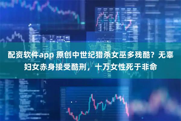 配资软件app 原创中世纪猎杀女巫多残酷？无辜妇女赤身接受酷刑，十万女性死于非命