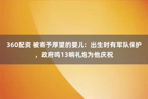 360配资 被寄予厚望的婴儿：出生时有军队保护，政府鸣13响礼炮为他庆祝