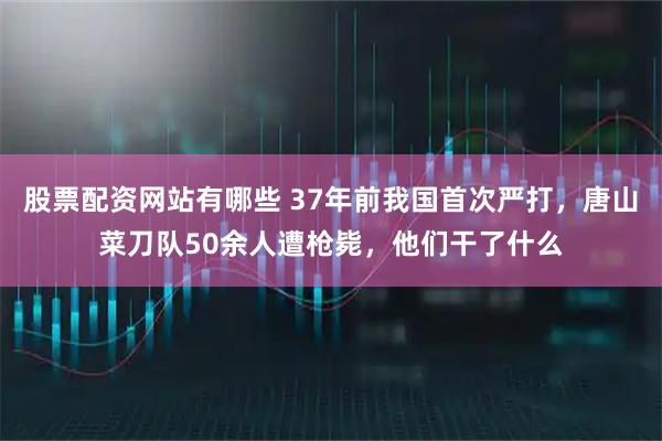 股票配资网站有哪些 37年前我国首次严打，唐山菜刀队50余人遭枪毙，他们干了什么