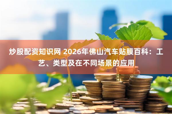 炒股配资知识网 2026年佛山汽车贴膜百科：工艺、类型及在不同场景的应用