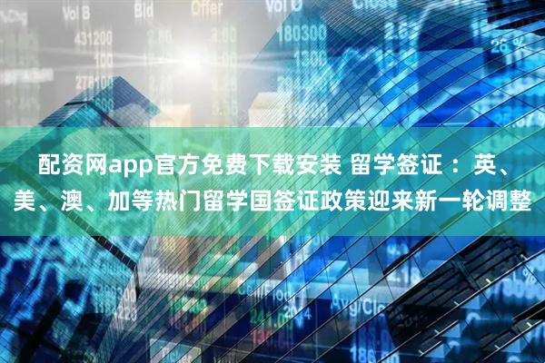 配资网app官方免费下载安装 留学签证 ：英、美、澳、加等热门留学国签证政策迎来新一轮调整