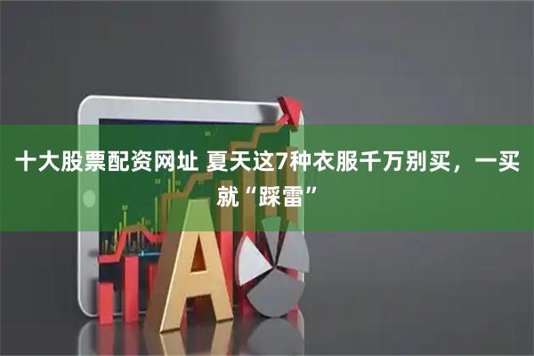 十大股票配资网址 夏天这7种衣服千万别买，一买就“踩雷”