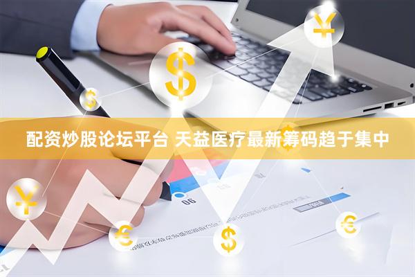 配资炒股论坛平台 天益医疗最新筹码趋于集中
