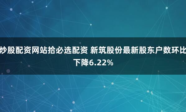 炒股配资网站拾必选配资 新筑股份最新股东户数环比下降6.22%